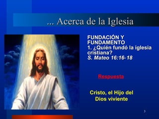 ... Acerca de la Iglesia
           FUNDACIÓN Y
           FUNDAMENTO
           1. ¿Quién fundó la iglesia
           cristiana?
           S. Mateo 16:16‑ 18


               Respuesta


           Cristo, el Hijo del
             Dios viviente

                                 3
 