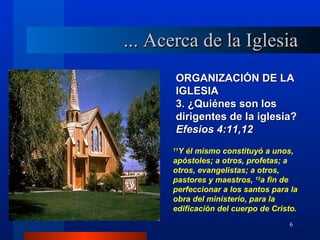 ... Acerca de la Iglesia
       ORGANIZACIÓN DE LA
       IGLESIA
       3. ¿Quiénes son los
       dirigentes de la iglesia?
       Efesios 4:11,12
       Y él mismo constituyó a unos,
      11

      apóstoles; a otros, profetas; a
      otros, evangelistas; a otros,
      pastores y maestros, 12a fin de
      perfeccionar a los santos para la
      obra del ministerio, para la
      edificación del cuerpo de Cristo.
                                    6
 