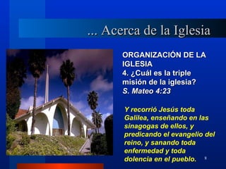 ... Acerca de la Iglesia
      ORGANIZACIÓN DE LA
      IGLESIA
      4. ¿Cuál es la triple
      misión de la iglesia?
      S. Mateo 4:23

       Y recorrió Jesús toda
       Galilea, enseñando en las
       sinagogas de ellos, y
       predicando el evangelio del
       reino, y sanando toda
       enfermedad y toda
       dolencia en el pueblo. 8
 