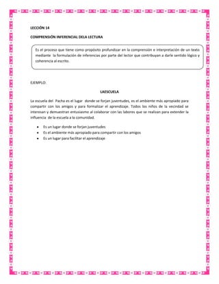 LECCIÓN 14
COMPRENSIÓN INFERENCIAL DELA LECTURA
Es el proceso que tiene como propósito profundizar en la comprensión e interpretación de un texto
mediante la formulación de inferencias por parte del lector que contribuyan a darle sentido lógico y
coherencia al escrito.

EJEMPLO:
LAESCUELA
La escuela del Pacha es el lugar donde se forjan juventudes, es el ambiente más apropiado para
compartir con los amigos y para formalizar el aprendizaje. Todos los niños de la vecindad se
interesan y demuestran entusiasmo al colaborar con las labores que se realizan para extender la
influencia de la escuela a la comunidad.
Es un lugar donde se forjan juventudes
Es el ambiente más apropiado para compartir con los amigos
Es un lugar para facilitar el aprendizaje

 