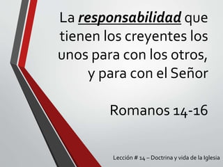 La responsabilidad que
tienen los creyentes los
unos para con los otros,
y para con el Señor
Romanos 14-16
Lección # 14 – Doctrina y vida de la Iglesia
 