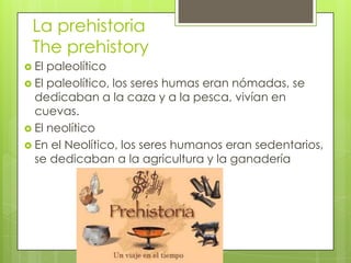 La prehistoria
The prehistory
 El paleolítico
 El paleolítico, los seres humas eran nómadas, se
dedicaban a la caza y a la pesca, vivían en
cuevas.
 El neolítico
 En el Neolítico, los seres humanos eran sedentarios,
se dedicaban a la agricultura y la ganadería
 