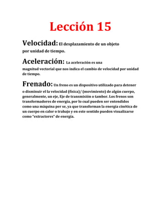 Lección 15
Velocidad: El desplazamiento de un objeto
por unidad de tiempo.
Aceleración: La aceleración es una
magnitud vectorial que nos indica el cambio de velocidad por unidad
de tiempo.
Frenado: Un freno es un dispositivo utilizado para detener
o disminuir el la velocidad (física)/ (movimiento) de algún cuerpo,
generalmente, un eje, Eje de transmisión o tambor. Los frenos son
transformadores de energía, por lo cual pueden ser entendidos
como una máquina per se, ya que transforman la energía cinética de
un cuerpo en calor o trabajo y en este sentido pueden visualizarse
como “extractores“ de energía.