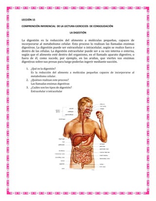 LECCIÓN 15
COMPRENCIÓN INFERENCIAL DE LA LECTURA EJERCICIOS DE CONSOLIDACIÓN
LA DIGESTIÓN

La digestión es la reducción del alimento a moléculas pequeñas, capaces de
incorporarse al metabolismo celular. Esto proceso lo realizan las llamadas enzimas
digestivas. La digestión puede ser extracelular o intracelular, según se realice fuera o
dentro de las células. La digestión extracelular puede ser a su vez interna o externa,
según que el alimento esté dentro del organismo, en el llamado aparato digestivo, o
fuera de él, como sucede, por ejemplo, en las arañas, que viertes sus enzimas
digestivas sobre sus presas para luego poderlas ingerir mediante succión.
1. ¿Qué es la digestión?
Es la reducción del alimento a moléculas pequeñas capaces de incorporarse al
metabolismo celular.
2. ¿Quiénes realizan este proceso?
Las llamadas enzimas digestivas
3. ¿Cuáles son los tipos de digestión?
Extracelular o intracelular

 