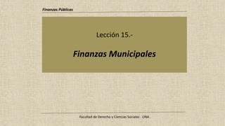 Lección 15.-
Finanzas Municipales
Finanzas Públicas
Facultad de Derecho y Ciencias Sociales . UNA .
 