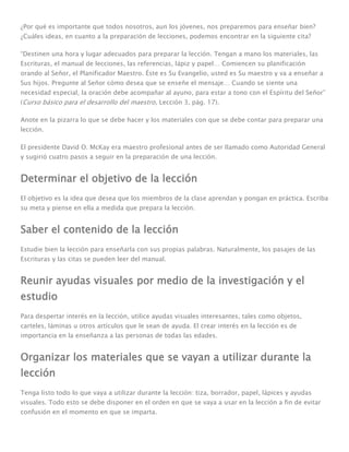 ¿Por qué es importante que todos nosotros, aun los jóvenes, nos preparemos para enseñar bien?
¿Cuáles ideas, en cuanto a la preparación de lecciones, podemos encontrar en la siguiente cita?

“Destinen una hora y lugar adecuados para preparar la lección. Tengan a mano los materiales, las
Escrituras, el manual de lecciones, las referencias, lápiz y papel… Comiencen su planificación
orando al Señor, el Planificador Maestro. Éste es Su Evangelio, usted es Su maestro y va a enseñar a
Sus hijos. Pregunte al Señor cómo desea que se enseñe el mensaje… Cuando se siente una
necesidad especial, la oración debe acompañar al ayuno, para estar a tono con el Espíritu del Señor”
(Curso básico para el desarrollo del maestro, Lección 3, pág. 17).

Anote en la pizarra lo que se debe hacer y los materiales con que se debe contar para preparar una
lección.

El presidente David O. McKay era maestro profesional antes de ser llamado como Autoridad General
y sugirió cuatro pasos a seguir en la preparación de una lección.


Determinar el objetivo de la lección
El objetivo es la idea que desea que los miembros de la clase aprendan y pongan en práctica. Escriba
su meta y piense en ella a medida que prepara la lección.


Saber el contenido de la lección
Estudie bien la lección para enseñarla con sus propias palabras. Naturalmente, los pasajes de las
Escrituras y las citas se pueden leer del manual.


Reunir ayudas visuales por medio de la investigación y el
estudio
Para despertar interés en la lección, utilice ayudas visuales interesantes, tales como objetos,
carteles, láminas u otros artículos que le sean de ayuda. El crear interés en la lección es de
importancia en la enseñanza a las personas de todas las edades.


Organizar los materiales que se vayan a utilizar durante la
lección
Tenga listo todo lo que vaya a utilizar durante la lección: tiza, borrador, papel, lápices y ayudas
visuales. Todo esto se debe disponer en el orden en que se vaya a usar en la lección a fin de evitar
confusión en el momento en que se imparta.
 