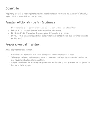Cometido
Preparar y enseñar la lección para la próxima noche de hogar por medio del estudio y la oración, a
fin de recibir la influencia del Espíritu Santo.


Pasajes adicionales de las Escrituras
       Deuteronomio 6:1–7 (la importancia de enseñar constantemente a los niños).
       Mosíah 4:14–15 (cómo enseñar adecuadamente a los niños).
       D. y C. 68:25–28 (los padres deben enseñar el Evangelio a sus hijos).
       D. y C. 130:18 (cuando resucitemos conservaremos el conocimiento que hayamos obtenido
       en esta vida).


Preparación del maestro
Antes de presentar esta lección:

   1. Recuerde a los hermanos que lleven consigo los libros canónicos a la clase.
   2. Si lo desea, asigne a varios miembros de la clase para que compartan buenas experiencias
       que hayan tenido al enseñar a sus hijos.
   3. Asigne a miembros de la clase para que relaten las historias y para que lean los pasajes de las
       Escrituras de la lección.
 