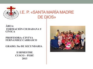 I.E. P. «SANTA MARÍA MADRE
DE DIOS»
ÁREA:
FORMACIÓN CIUDADANA Y
CÍVICA
PROFESORA: CINTYA
FERNANDEZ CARRASCO
GRADO: 5to DE SECUNDARIA
II BIMESTRE
CUSCO – PERÚ
2013
 