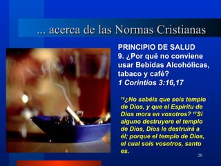 ... acerca de las Normas Cristianas
                PRINCIPIO DE SALUD
                9. ¿Por qué no conviene
                usar Bebidas Alcohólicas,
                tabaco y café?
                1 Corintios 3:16,17

                  ¿No sabéis que sois templo
                 16

                 de Dios, y que el Espíritu de
                 Dios mora en vosotros? 17Si
                 alguno destruyere el templo
                 de Dios, Dios le destruirá a
                 él; porque el templo de Dios,
                 el cual sois vosotros, santo
                 es.
                                           20
 