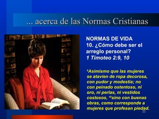 ... acerca de las Normas Cristianas
                 NORMAS DE VIDA
                 10. ¿Cómo debe ser el
                 arreglo personal?
                 1 Timoteo 2:9, 10

                 9
                  Asimismo que las mujeres
                 se atavíen de ropa decorosa,
                 con pudor y modestia; no
                 con peinado ostentoso, ni
                 oro, ni perlas, ni vestidos
                 costosos, 10sino con buenas
                 obras, como corresponde a
                 mujeres que profesan piedad.
                                         22
 