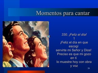 Momentos para cantar


           330. ¡Feliz el día!
                    1
          ¡Feliz el día en que
                 escogí
       servirte mi Señor y Dios!
        Preciso es que mi gozo
                  en tí
       lo muestre hoy con obra
                  y voz
                             28
 