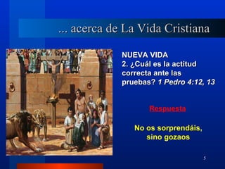 ... acerca de La Vida Cristiana

            NUEVA VIDA
            2. ¿Cuál es la actitud
            correcta ante las
            pruebas? 1 Pedro 4:12, 13


                   Respuesta

               No os sorprendáis,
                  sino gozaos

                                    5
 