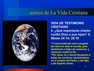 ... acerca de La Vida Cristiana
            VIDA DE TESTIMONIO
            CRISTIANO
            4. ¿Qué importante misión
            confió Dios a sus hijos? S.
            Mateo 24:14; 28:19
            14
              Y será predicado este evangelio
            del reino en todo el mundo, para
            testimonio a todas las naciones; y
            entonces vendrá el fin.
            19
              Por tanto, id, y haced discípulos a
            todas las naciones, bautizándolos
            en el nombre del Padre, y del Hijo,
            y del Espíritu Santo.
                                           8
 