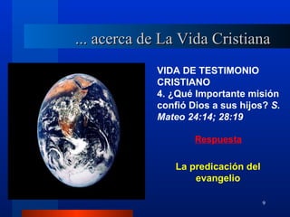 ... acerca de La Vida Cristiana
            VIDA DE TESTIMONIO
            CRISTIANO
            4. ¿Qué Importante misión
            confió Dios a sus hijos? S.
            Mateo 24:14; 28:19

                    Respuesta

                La predicación del
                    evangelio

                                     9
 