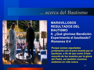 ... acerca del Bautismo
     MARAVILLOSOS
     RESULTADOS DEL
     BAUTISMO
     6. ¿Qué gloriosa Bendición
     Experimenta el bautizado?
     Romanos 6:4

     Porque somos sepultados
     juntamente con él para muerte por el
     bautismo, a fin de que como Cristo
     resucitó de los muertos por la gloria
     del Padre, así también nosotros
     andemos en vida nueva.
                                  12
 
