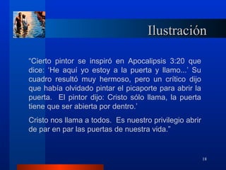 Ilustración

“Cierto pintor se inspiró en Apocalipsis 3:20 que
dice: ‘He aquí yo estoy a la puerta y llamo...’ Su
cuadro resultó muy hermoso, pero un crítico dijo
que había olvidado pintar el picaporte para abrir la
puerta. El pintor dijo: Cristo sólo llama, la puerta
tiene que ser abierta por dentro.’
Cristo nos llama a todos. Es nuestro privilegio abrir
de par en par las puertas de nuestra vida.”


                                                        18
 