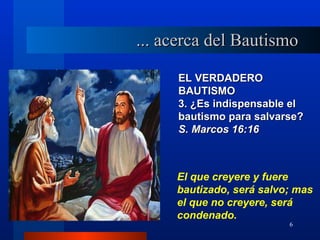 ... acerca del Bautismo

     EL VERDADERO
     BAUTISMO
     3. ¿Es indispensable el
     bautismo para salvarse?
     S. Marcos 16:16



     El que creyere y fuere
     bautizado, será salvo; mas
     el que no creyere, será
     condenado.
                          6
 