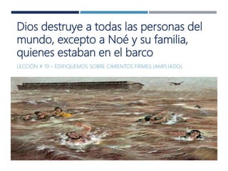 Dios destruye a todas las personas del
mundo, excepto a Noé y su familia,
quienes estaban en el barco
LECCIÓN # 19 – EDIFIQUEMOS SOBRE CIMIENTOS FIRMES (AMPLIADO).
 