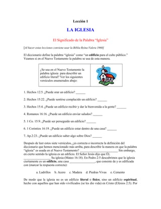 Lección 1

LA IGLESIA
El Significado de la Palabra “Iglesia”
[Al hacer estas lecciones conviene usar la Biblia Reina Valera 1960]
El diccionario define la palabra “iglesia” como “un edificio para el culto público.”
Veamos si en el Nuevo Testamento la palabra se usa de esta manera.
¿Se usa en el Nuevo Testamento la
palabra iglesia para describir un
edificio literal? Ver los siguientes
versículos enumerados abajo:

1. Hechos 12:5. ¿Puede orar un edificio? ______
2. Hechos 15:22. ¿Puede sentirse complacido un edificio? ______
3. Hechos 15:4. ¿Puede un edificio recibir y dar la bienvenida a la gente? ______
4. Romanos 16:16. ¿Puede un edificio enviar saludos? ______
5. 1 Co. 15:9. ¿Puede ser perseguido un edificio? ______
6. 1 Corintios 16:19. ¿Puede un edificio estar dentro de una casa? ______
7. Ap.2:23. ¿Puede un edificio saber algo sobre Dios? ______
Después de leer estos siete versículos, ¿es correcta o incorrecta la definición del
diccionario que hemos mencionado más arriba, para describir la manera en que la palabra
“iglesia” es usada en el Nuevo Testamento? ________________________ Sin embargo,
en cierto sentido la iglesia es un edificio. El Señor Jesús dijo que ÉL
_________________ Su iglesia (Mateo 16:18). En Pedro 2:5 descubrimos que la iglesia
ciertamente es un edificio, una casa ________________, que consiste de y es edificada
con (marcar la respuesta correcta):
a. Ladrillos

b. Acero

c. Madera

d. Piedras Vivas

e. Cemento

De modo que la iglesia no es un edificio literal o físico, sino un edificio espiritual,
hecho con aquellos que han sido vivificados (se les dio vida) en Cristo (Efesios 2:5). Por

 