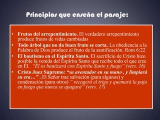 Principios que enseña el pasaje:

• Frutos del arrepentimiento. El verdadero arrepentimiento
  produce frutos de vidas cambiadas
• Todo árbol que no da buen fruto se corta. La obediencia a la
  Palabra de Dios produce el fruto de la santificación. Rom 6:22
• El bautismo en el Espíritu Santo. El sacrificio de Cristo hizo
  posible la venida del Espíritu Santo que recibe todo el que cree
  en Él. “Él os bautizará con Espíritu Santo y fuego” (vers. 16)
• Cristo Juez Supremo: “su aventador en su mano , y limpiará
  su era…” . El Señor trae salvación (para algunos) y
  condenación (para otros) “ recogerá el trigo y quemará la paja
  en fuego que nunca se apagará” (vers. 17)
 