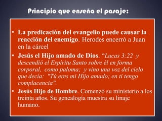 Principio que enseña el pasaje:

• La predicación del evangelio puede causar la
  reacción del enemigo. Herodes encerró a Juan
  en la cárcel
• Jesús el Hijo amado de Dios. “Lucas 3:22 y
  descendió el Espíritu Santo sobre él en forma
  corporal, como paloma; y vino una voz del cielo
  que decía: "Tú eres mi Hijo amado; en ti tengo
  complacencia".
• Jesús Hijo de Hombre. Comenzó su ministerio a los
  treinta años. Su genealogía muestra su linaje
  humano.
 