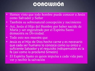 CONCLUSIÓN
• Hemos visto que todo hombre puede conocer a Jesús
  como Salvador y Señor
• También su sobrenatural concepción y nacimiento
• Así, Jesús el Hijo del Hombre por haber nacido de
  María y ser engendrado por el Espíritu Santo
  demuestra su Divinidad.
• Todo esto nos muestra que
• Jesús es el Hijo de Dios hecho carne y es necesario
  que cada ser humano lo conozca como su único y
  suficiente Salvador y el requisito indispensable es la
  fe (así como lo proclamó Simeón)
• El Espíritu Santo es quien impulsa a cada vida para
  ver y recibir la salvación
 