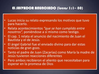 EL SALVADOR ANUNCIADO (Lucas 1:1– 80)


• Lucas inicia su relato expresando los motivos que tuvo
  para hacerlo.
• Relata acontecimientos “que se han cumplido entre
  nosotros”, poniéndose a sí mismo como testigo.
• El cap. 1 relata el anuncio del nacimiento de Juan el
  Bautista y el de Jesús.
• El ángel Gabriel fue el enviado divino para dar estas
  noticias de gran gozo.
• Tanto el padre de Juan (Zacarías) como María la madre de
  Jesús tuvieron reacciones diferentes
• Pero ambos recibieron el aliento que necesitaban para
  esperar en la promesa de Dios
 
