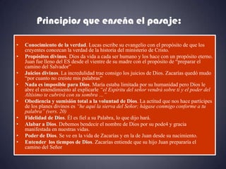 Principios que enseña el pasaje:

•   Conocimiento de la verdad. Lucas escribe su evangelio con el propósito de que los
    creyentes conozcan la verdad de la historia del ministerio de Cristo.
•   Propósitos divinos. Dios da vida a cada ser humano y los hace con un propósito eterno.
    Juan fue lleno del ES desde el vientre de su madre con el propósito de “preparar el
    camino del Salvador”
•   Juicios divinos. La incredulidad trae consigo los juicios de Dios. Zacarías quedó mudo
    “por cuanto no creiste mis palabras”
•   Nada es imposible para Dios. María estaba limitada por su humanidad pero Dios le
    abre el entendimiento al explicarle “el Espíritu del señor vendrá sobre ti y el poder del
    Altísimo te cubrirá con su sombra …”
•   Obediencia y sumisión total a la voluntad de Dios. La actitud que nos hace partícipes
    de los planes divinos es “he aquí la sierva del Señor; hágase conmigo conforme a tu
    palabra” (vers. 20)
•   Fidelidad de Dios. Él es fiel a su Palabra, lo que dijo hará.
•   Alabar a Dios. Debemos bendecir el nombre de Dios por su pode4 y gracia
    manifestada en nuestras vidas.
•   Poder de Dios. Se ve en la vida de Zacarías y en la de Juan desde su nacimiento.
•   Entender los tiempos de Dios. Zacarías entiende que su hijo Juan prepararía el
    camino del Señor
 
