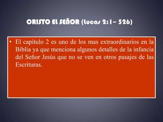 CRISTO EL SEÑOR (Lucas 2:1– 526)

• El capítulo 2 es uno de los mas extraordinarios en la
  Biblia ya que menciona algunos detalles de la infancia
  del Señor Jesús que no se ven en otros pasajes de las
  Escrituras.
 