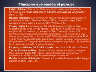 Principios que enseña el pasaje:
• Cristo el Señor. Jesús es el Señor en la eternidad revelado en la
  persona de un “niño envuelto en pañales, acostado en un pesebre”
  (vers. 11-20)
• Huestes celestiales. Los ángeles son mensajeros divinos. Anunciaron el
  nacimiento de Jesús. Son enviados por Dios por motivos específicos;
  alaban y sirven a Dios y a sus ungidos (Heb.1:13-14)
• Consagración. La presentación del niño Jesús en el templo se hizo
  conforme al rito de la Ley de Moisés. “Lev 12:6 "Cuando los días de su
  purificación se cumplan, ya sea por un hijo o una hija, llevará al
  sacerdote un cordero de un año para holocausto, y un palomino o una
  tórtola para expiación, a la puerta del Tabernáculo de reunión. Lev 12:8
  Y si no tiene lo suficiente para un cordero, tomará entonces dos tórtolas o
  dos palominos,[3] uno para holocausto y otro para expiación. El sacerdote
  hará expiación por ella, y quedará limpia.
• La guía y revelación del Espíritu Santo. Lo vemos en la vida de Simeón.
• Ver la salvación de Dios. “Lucas 2:28 él lo tomó en sus brazos y bendijo a
   Dios, diciendo: Lucas 2:29 "Ahora, Señor, despides a tu siervo en paz,[24]
   conforme a tu palabra, porque han visto mis ojos tu salvación,”
• Hablar de Jesús el Salvador. Simeón y Ana así lo hicieron a todos los que
  esperan en Dios (vers. 38).
 