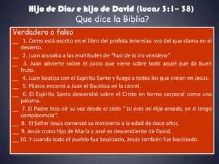 Hijo de Dios e hijo de David (Lucas 3:1– 38)
                  Que dice la Biblia?
Verdadero o falso
__ 1. Como está escrito en el libro del profeta Jeremías: voz del que clama en el
   desierto.
__ 2. Juan acusaba a las multitudes de “huir de la ira venidera”
__ 3. Juan advierte sobre el juicio que viene sobre todo aquel que da buen
   fruto.
__ 4. Juan bautiza con el Espíritu Santo y fuego a todos los que creían en Jesús.
__ 5. Pilatos encerró a Juan el Bautista en la cárcel.
__ 6. El Espíritu Santo descendió sobre el Cristo en forma corporal como una
   paloma.
__ 7. El Padre hizo oír su voz desde el cielo “ tú eres mi Hijo amado, en ti tengo
   complacencia”.
__ 8. El Señor Jesús comenzó su ministerio a la edad de doce años.
__ 9. Jesús como hijo de María y José es descendiente de David.
__ 10. Y cuando todo el pueblo fue bautizado, Jesús también fue bautizado.
 