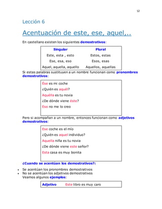 12
Lección 6
Acentuación de este, ese, aquel,..
En castellano existen los siguientes demostrativos:
Singular Plural
Este, esta , esto Estos, estas
Ese, esa, eso Esos, esas
Aquel, aquella, aquello Aquellos, aquellas
Si estas palabras sustituyen a un nombre funcionan como pronombres
demostrativos:
Ése es mi coche
¿Quién es aquél?
Aquélla es tu novia
¿De dónde viene éste?
Eso no me lo creo
.
Pero si acompañan a un nombre, entonces funcionan como adjetivos
demostrativos:
Ese coche es el mío
¿Quién es aquel individuo?
Aquella niña es tu novia
¿De dónde viene este señor?
Esta casa es muy bonita
.
¿Cuando se acentúan los demostrativos?:
 Se acentúan los pronombres demostrativos
 No se acentúan los adjetivos demostrativos
Veamos algunos ejemplos:
Adjetivo Este libro es muy caro
 
