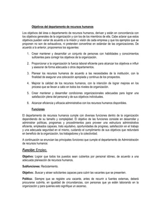 Objetivos del departamento de recursos humanos
Los objetivos del área o departamento de recursos humanos, derivan y están en concordancia con
los objetivos generales de la organización y con los de los miembros de ella. Cabe aclarar que estos
objetivos pueden variar de acuerdo a la misión y visión de cada empresa y que los ejemplos que se
proponen no son de exhaustivos, ni pretenden convertirse en estándar de las organizaciones. De
acuerdo a lo anterior, proponemos los siguientes:
1. Crear mantener y desarrollar un conjunto de personas con habilidades y conocimientos
suficientes para corregir los objetivos de la organización.
2. Proporcionar a la organización la fuerza laboral eficiente para alcanzar los objetivos e influir
y asesorar de forma adecuada o otros departamentos.
3. Planear los recursos humanos de acuerdo a las necesidades de la institución, con la
finalidad de asegurar una colocación apropiada y continua de los prospectos.
4. Mejorar la calidad de los recursos humanos, con la intención de lograr mejoras en los
proceso que se llevan a cabo en todos los niveles de organización.
5. Crear mantener y desarrollar condiciones organizacionales adecuadas para lograr una
satisfacción plena del personal y de sus objetivos individuales.
6. Alcanzar eficiencia y eficacia administrativa con los recursos humanos disponibles.
Funciones
El departamento de recursos humanos cumple con diversas funciones dentro de la organización
dependiendo de su tamaño y complejidad. El objetivo de las funciones consiste en desarrollar y
administrar políticas, programas y procedimientos para proveer una estructura administrativa
eficiente, empleados capaces, trato equitativo, oportunidades de progreso, satisfacción en el trabajo
y una adecuada seguridad en el mismo, cuidando el cumplimiento de sus objetivos que redundará
en beneficio de la organización, los trabajadores y la colectividad.
A continuación se enuncian las principales funciones que cumple el departamento de Administración
de recursos humanos:
Función: Empleo.
Objetivo: Lograr que todos los puestos sean cubiertos por personal idóneo, de acuerdo a una
adecuada planeación de recursos humanos.
Subfunciones: Reclutamiento.
Objetivo:. Buscar y atraer solicitantes capaces para cubrir las vacantes que se presenten.
Política:. Siempre que se registre una vacante, antes de recurrir a fuentes externas, deberá
procurarse cubrirla, en igualdad de circunstancias, con personas que ya estén laborando en la
organización y para quienes esto signifique un ascenso.
 