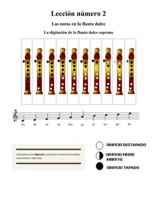 Lección número 2<br />Las notas en la flauta dulce<br />La digitación de la flauta dulce soprano<br />Entendemos por digitación, la posición correcta de los dedos para producir cada nota.<br />Ejercicios prácticos lección número 2<br />Toca estos ejercicios lentamente. Procura obtener un sonido limpio. Sigue las instrucciones de la lección 1: la posición de los dedos.<br />Ejercicio número 1<br />Ejercicio número 2<br />