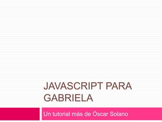 Javascript para gabriela Un tutorial más de Óscar Solano 