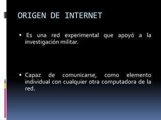 ORIGEN DE INTERNET Es una red experimental que apoyó a la investigación militar.Capaz de comunicarse, como elemento individual con cualquier otra computadora de la red.