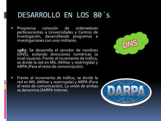 DESARROLLO EN LOS 80´sProgresiva conexión de ordenadores pertenecientes a Universidades y Centros de Investigación, desarrollando programas e investigaciones con usos militares.1983: Se desarrolla el servidor de nombres (DNS), evitando direcciones numéricas (a nivel usuario). Frente al incremento de tráfico, se divide la red en MIL (Militar y restringida) y ARPA (Para el resto de comunicación). Frente al incremento de tráfico, se divide la red en MIL (Militar y restringida) y ARPA (Para el resto de comunicación). La unión de ambas se denomina DARPA Internet.DNS