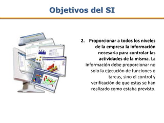 Objetivos del SI



       2. Proporcionar a todos los niveles
              de la empresa la información
                necesaria para controlar las
                actividades de la misma. La
         información debe proporcionar no
            solo la ejecución de funciones o
                      tareas, sino el control y
            verificación de que estas se han
            realizado como estaba previsto.
 