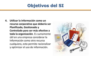Objetivos del SI


4. Utilizar la información como un
   recurso corporativo que debería ser
   Planificado, Gestionado y
   Controlado para ser más efectivo a
   toda la organización. Es sumamente
   útil en una empresa considerar la
   Información como otro recurso
   cualquiera, esto permite racionalizar
   y optimizar el uso de información.
 