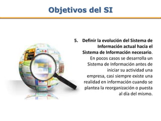 Objetivos del SI



      5. Definir la evolución del Sistema de
                 Información actual hacia el
         Sistema de Información necesario.
             En pocos casos se desarrolla un
            Sistema de Información antes de
                      iniciar su actividad una
            empresa, casi siempre existe una
          realidad en información cuando se
          plantea la reorganización o puesta
                             al día del mismo.
 