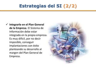 Estrategias del SI (2/2)



 Integrarlo en el Plan General
  de la Empresa. El Sistema de
  Información debe estar
  integrado en la propia empresa.
  Es muy difícil, por no decir
  imposible, conseguir
  implantaciones con éxito
  planteando su desarrollo al
  margen del Plan General de
  Empresa.
 