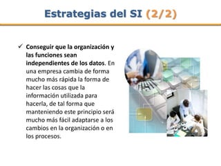 Estrategias del SI (2/2)


 Conseguir que la organización y
  las funciones sean
  independientes de los datos. En
  una empresa cambia de forma
  mucho más rápida la forma de
  hacer las cosas que la
  información utilizada para
  hacerla, de tal forma que
  manteniendo este principio será
  mucho más fácil adaptarse a los
  cambios en la organización o en
  los procesos.
 