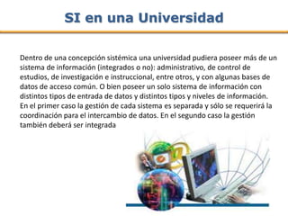 SI en una Universidad

Dentro de una concepción sistémica una universidad pudiera poseer más de un
sistema de información (integrados o no): administrativo, de control de
estudios, de investigación e instruccional, entre otros, y con algunas bases de
datos de acceso común. O bien poseer un solo sistema de información con
distintos tipos de entrada de datos y distintos tipos y niveles de información.
En el primer caso la gestión de cada sistema es separada y sólo se requerirá la
coordinación para el intercambio de datos. En el segundo caso la gestión
también deberá ser integrada
 