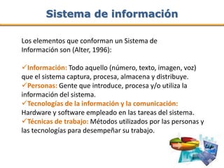 Sistema de información

Los elementos que conforman un Sistema de
Información son (Alter, 1996):

Información: Todo aquello (número, texto, imagen, voz)
que el sistema captura, procesa, almacena y distribuye.
Personas: Gente que introduce, procesa y/o utiliza la
información del sistema.
Tecnologías de la información y la comunicación:
Hardware y software empleado en las tareas del sistema.
Técnicas de trabajo: Métodos utilizados por las personas y
las tecnologías para desempeñar su trabajo.
 