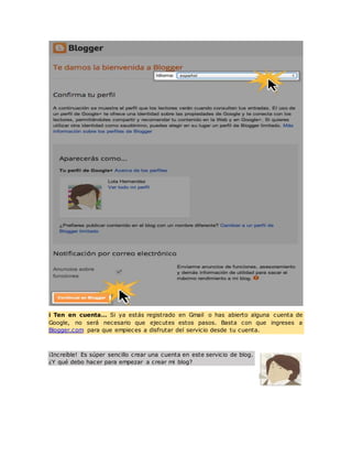 i Ten en cuenta… Si ya estás registrado en Gmail o has abierto alguna cuenta de
Google, no será necesario que ejecutes estos pasos. Basta con que ingreses a
Blogger.com para que empieces a disfrutar del servicio desde tu cuenta.
¡Increíble! Es súper sencillo crear una cuenta en este servicio de blog.
¿Y qué debo hacer para empezar a crear mi blog?
 
