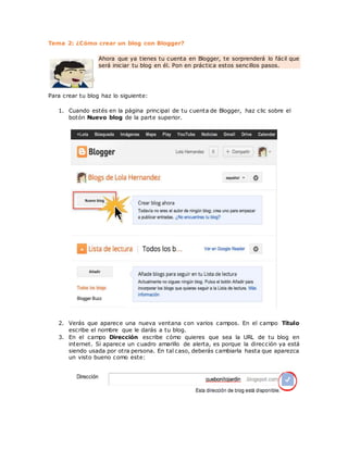 Tema 2: ¿Cómo crear un blog con Blogger?
Ahora que ya tienes tu cuenta en Blogger, te sorprenderá lo fácil que
será iniciar tu blog en él. Pon en práctica estos sencillos pasos.
Para crear tu blog haz lo siguiente:
1. Cuando estés en la página principal de tu cuenta de Blogger, haz clic sobre el
botón Nuevo blog de la parte superior.
2. Verás que aparece una nueva ventana con varios campos. En el campo Título
escribe el nombre que le darás a tu blog.
3. En el campo Dirección escribe cómo quieres que sea la URL de tu blog en
internet. Si aparece un cuadro amarillo de alerta, es porque la dirección ya está
siendo usada por otra persona. En tal caso, deberás cambiarla hasta que aparezca
un visto bueno como este:
 