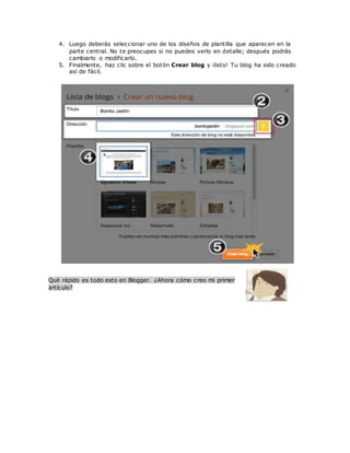 4. Luego deberás seleccionar uno de los diseños de plantilla que aparecen en la
parte central. No te preocupes si no puedes verlo en detalle; después podrás
cambiarlo o modificarlo.
5. Finalmente, haz clic sobre el botón Crear blog y ¡listo! Tu blog ha sido creado
así de fácil.
Qué rápido es todo esto en Blogger. ¿Ahora cómo creo mi primer
artículo?
 