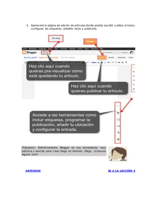 3. Aparecerá la página de edición de artículos donde podrás escribir y editar el texto,
configurar las etiquetas, añadirle fotos y publicarlo.
¡Fabuloso!. Definitivamente Blogger es una herramienta muy
práctica y sencilla para crear blogs en internet. Diego, ¿Conoces
alguna otra?
ANTERIOR IR A LA LECCIÓN 3
 