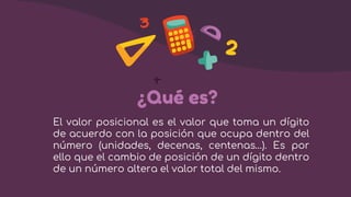 ¿Qué es?
El valor posicional es el valor que toma un dígito
de acuerdo con la posición que ocupa dentro del
número (unidades, decenas, centenas…). Es por
ello que el cambio de posición de un dígito dentro
de un número altera el valor total del mismo.
 