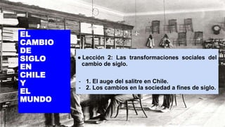 EL
CAMBIO
DE
SIGLO
EN
CHILE
Y
EL
MUNDO
● Lección 2: Las transformaciones sociales del
cambio de siglo.
- 1. El auge del salitre en Chile.
- 2. Los cambios en la sociedad a fines de siglo.
 
